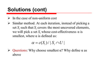 Solutions (cont)
 In the case of non-uniform cost
 Similar method. At each iteration, instead of picking a
set Si such that Si covers the most uncovered elements,
we will pick a set Si whose cost-effectiveness α is
smallest, where α is defined as:
 Questions: Why choose smallest α? Why define α as
above
||/)( USSc ii
 