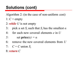 Solutions (cont)
Algorithm 2: (in the case of non-uniform cost)
1: C = empty
2: while U is not empty
3: pick a set Si such that Si has the smallest α
4: for each new covered elements e in U
5: set price(e) = α
6: remove the new covered elements from U
7: C = C union Si
8: return C
 