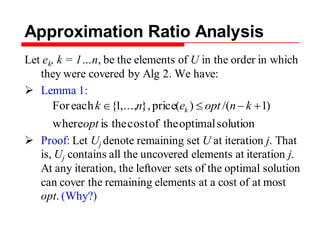 Approximation Ratio Analysis
Let ek, k = 1…n, be the elements of U in the order in which
they were covered by Alg 2. We have:
 Lemma 1:
 Proof: Let Uj denote remaining set U at iteration j. That
is, Uj contains all the uncovered elements at iteration j.
At any iteration, the leftover sets of the optimal solution
can cover the remaining elements at a cost of at most
opt. (Why?)
solutionoptimaltheofcosttheiswhere
)1/()(price},,...,1{eachFor
opt
knoptenk k
 