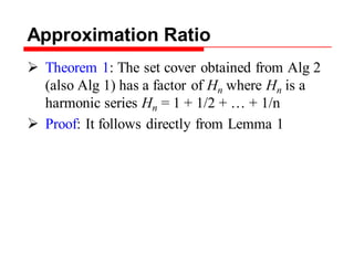 Approximation Ratio
 Theorem 1: The set cover obtained from Alg 2
(also Alg 1) has a factor of Hn where Hn is a
harmonic series Hn = 1 + 1/2 + … + 1/n
 Proof: It follows directly from Lemma 1
 
