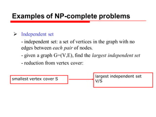 Examples of NP-complete problems
 Independent set
- independent set: a set of vertices in the graph with no
edges between each pair of nodes.
- given a graph G=(V,E), find the largest independent set
- reduction from vertex cover:
smallest vertex cover S
largest independent set
V/S
 
