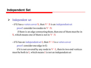 Independent Set
 Independent set
- if G has a vertex cover S, then V  S is an independentset
proof: considertwo nodes in V  S:
if there is an edge connectingthem, then one of them must be in
S, which means one of themis not in V  S
- if G has an independentset I, then V  I is a vertex cover
proof: consideroneedge in G:
if it is not covered by any nodein V  I, then its two end vertices
must be both in I, which means I is not an independent set
 