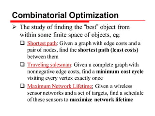 Combinatorial Optimization
 The study of finding the “best” object from
within some finite space of objects, eg:
 Shortest path: Given a graph with edge costs and a
pair of nodes, find the shortest path (least costs)
between them
 Traveling salesman: Given a complete graph with
nonnegative edge costs, find a minimum cost cycle
visiting every vertex exactly once
 Maximum Network Lifetime: Given a wireless
sensor networks and a set of targets, find a schedule
of these sensors to maximize network lifetime
 