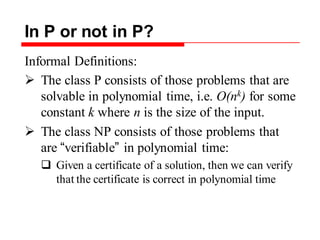 In P or not in P?
Informal Definitions:
 The class P consists of those problems that are
solvable in polynomial time, i.e. O(nk) for some
constant k where n is the size of the input.
 The class NP consists of those problems that
are “verifiable” in polynomial time:
 Given a certificate of a solution, then we can verify
that the certificate is correct in polynomial time
 