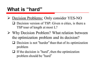 What is “hard”
 Decision Problems: Only consider YES-NO
 Decision version of TSP: Given n cities, is there a
TSP tour of length at most L?
 Why Decision Problem? What relation between
the optimization problem and its decision?
 Decision is not “harder” than that of its optimization
problem
 If the decision is “hard”,then the optimization
problem should be “hard”
 