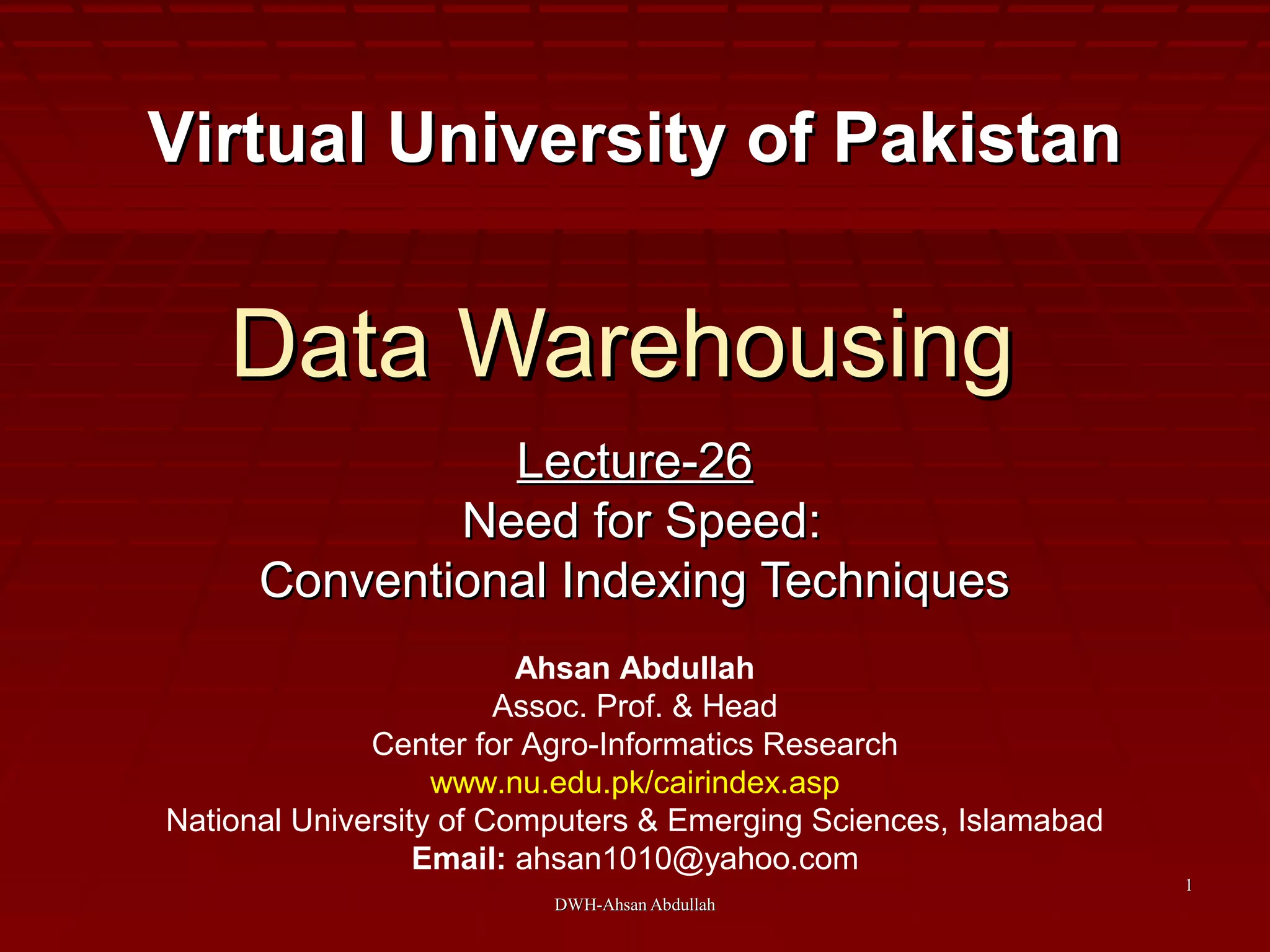 DWH-Ahsan AbdullahDWH-Ahsan Abdullah
11
Data WarehousingData Warehousing
Lecture-26Lecture-26
Need for Speed:Need for Speed:
Conventional Indexing TechniquesConventional Indexing Techniques
Virtual University of PakistanVirtual University of Pakistan
Ahsan Abdullah
Assoc. Prof. & Head
Center for Agro-Informatics Research
www.nu.edu.pk/cairindex.asp
National University of Computers & Emerging Sciences, Islamabad
Email: ahsan1010@yahoo.com
 