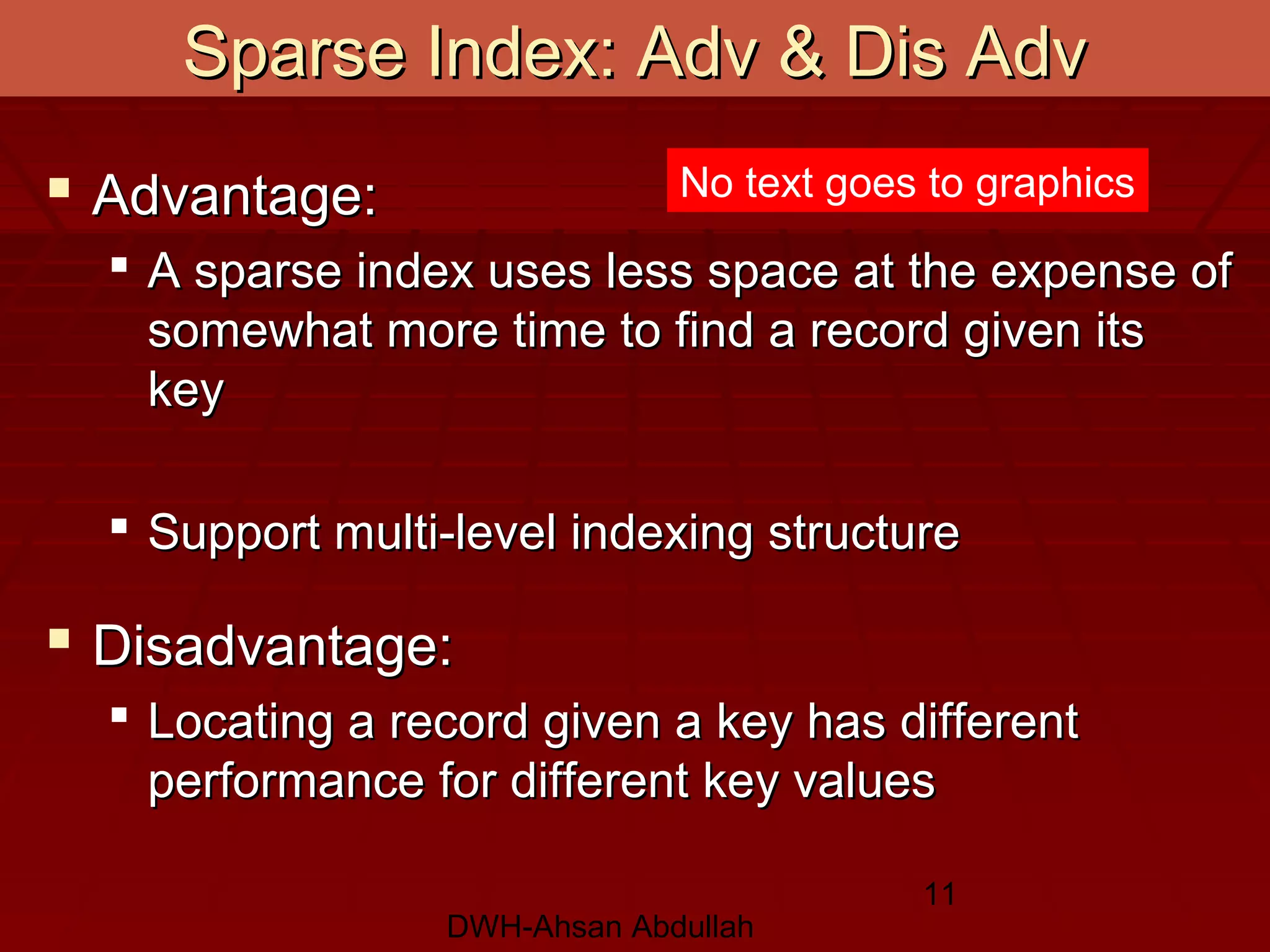 DWH-Ahsan Abdullah
11
Sparse Index: Adv & Dis AdvSparse Index: Adv & Dis Adv
 Advantage:Advantage:
 A sparse index uses less space at the expense ofA sparse index uses less space at the expense of
somewhat more time to find a record given itssomewhat more time to find a record given its
keykey
 Support multi-level indexing structureSupport multi-level indexing structure
 Disadvantage:Disadvantage:
 Locating a record given a key has differentLocating a record given a key has different
performance for different key valuesperformance for different key values
No text goes to graphics
 