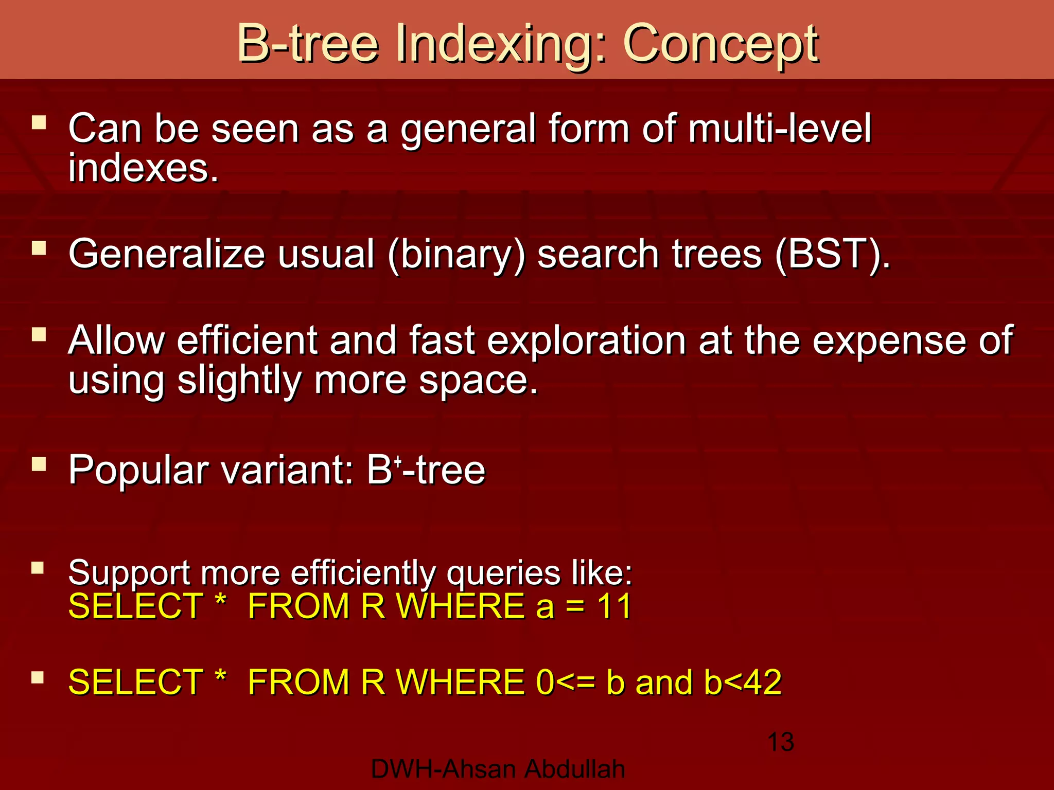 DWH-Ahsan Abdullah
13
B-tree Indexing: ConceptB-tree Indexing: Concept
 Can be seen as a general form of multi-levelCan be seen as a general form of multi-level
indexes.indexes.
 Generalize usual (binary) search trees (BST).Generalize usual (binary) search trees (BST).
 Allow efficient and fast exploration at the expense ofAllow efficient and fast exploration at the expense of
using slightly more space.using slightly more space.
 Popular variant: BPopular variant: B++
-tree-tree
 Support more efficiently queries like:Support more efficiently queries like:
SELECT * FROM R WHERE a = 11SELECT * FROM R WHERE a = 11
 SELECT * FROM R WHERE 0<= b and b<42SELECT * FROM R WHERE 0<= b and b<42
 