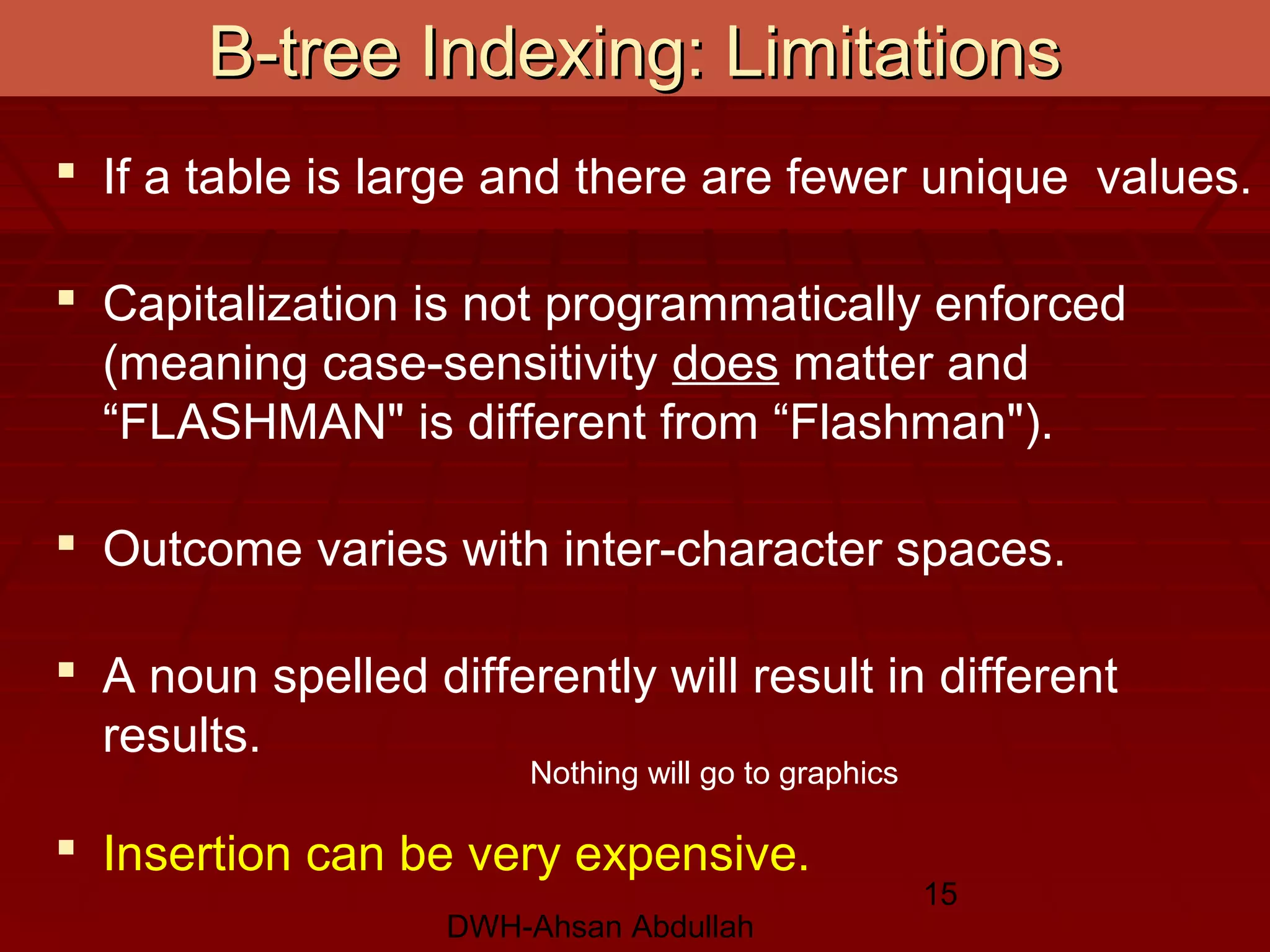 DWH-Ahsan Abdullah
15
B-tree Indexing: LimitationsB-tree Indexing: Limitations
 If a table is large and there are fewer unique values.
 Capitalization is not programmatically enforced
(meaning case-sensitivity does matter and
“FLASHMAN" is different from “Flashman").
 Outcome varies with inter-character spaces.
 A noun spelled differently will result in different
results.
 Insertion can be very expensive.
Nothing will go to graphics
 
