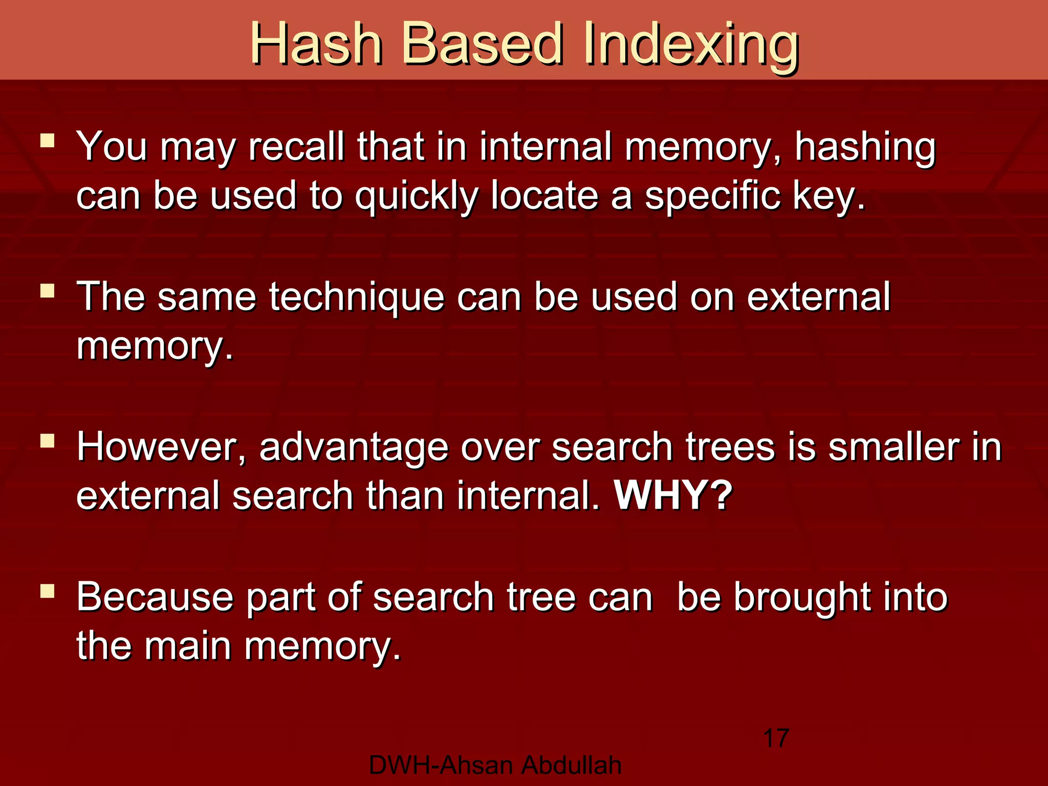 DWH-Ahsan Abdullah
17
Hash Based IndexingHash Based Indexing
 You may recall that in internal memory, hashingYou may recall that in internal memory, hashing
can be used to quickly locate a specific key.can be used to quickly locate a specific key.
 The same technique can be used on externalThe same technique can be used on external
memory.memory.
 However, advantage over search trees is smaller inHowever, advantage over search trees is smaller in
external search than internal.external search than internal. WHY?WHY?
 Because part of search tree can be brought intoBecause part of search tree can be brought into
the main memory.the main memory.
 