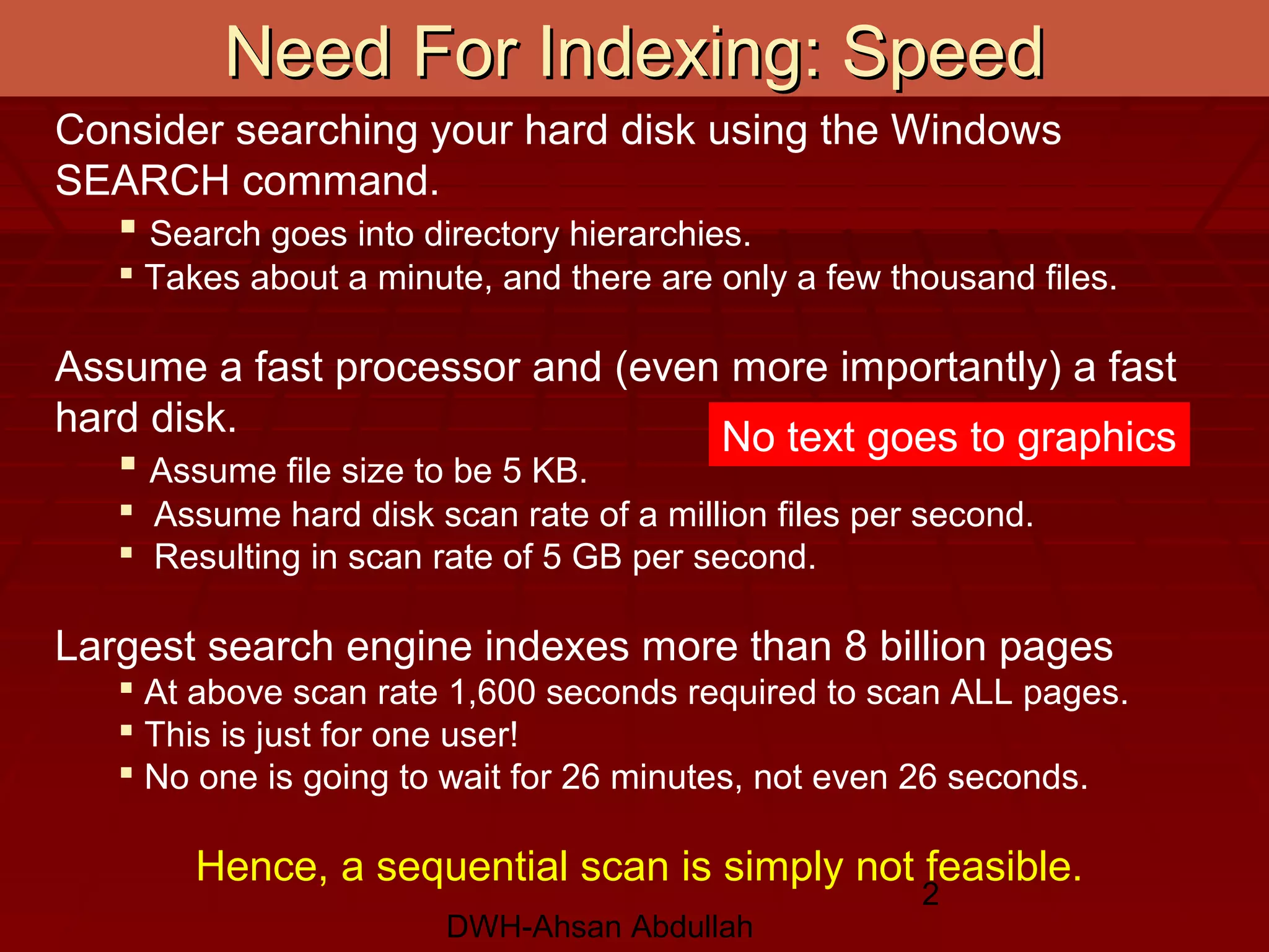 DWH-Ahsan Abdullah
2
Need For Indexing: SpeedNeed For Indexing: Speed
Consider searching your hard disk using the Windows
SEARCH command.
 Search goes into directory hierarchies.
 Takes about a minute, and there are only a few thousand files.
Assume a fast processor and (even more importantly) a fast
hard disk.
 Assume file size to be 5 KB.
 Assume hard disk scan rate of a million files per second.
 Resulting in scan rate of 5 GB per second.
Largest search engine indexes more than 8 billion pages
 At above scan rate 1,600 seconds required to scan ALL pages.
 This is just for one user!
 No one is going to wait for 26 minutes, not even 26 seconds.
Hence, a sequential scan is simply not feasible.
No text goes to graphics
 
