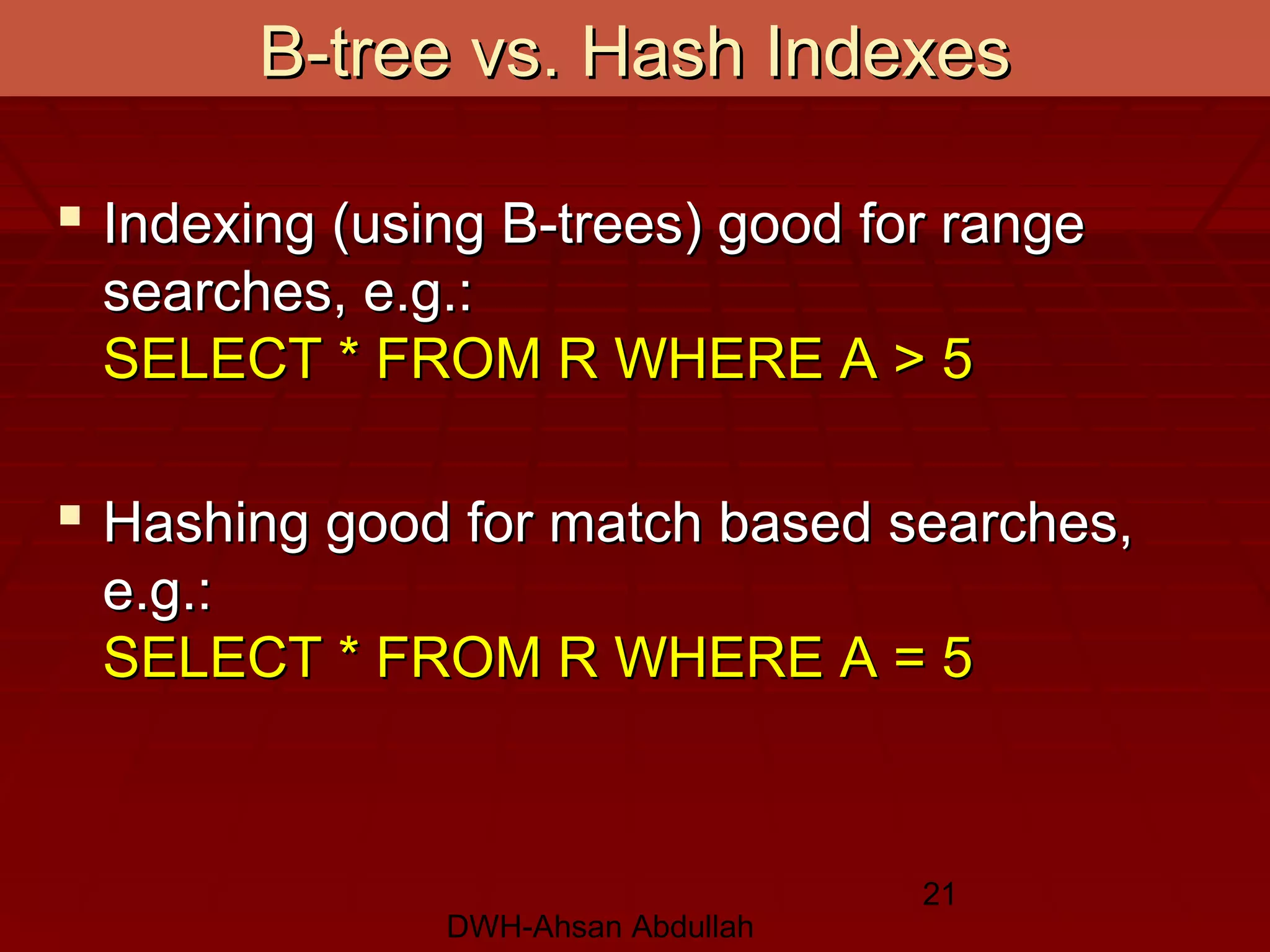 DWH-Ahsan Abdullah
21
 Indexing (using B-trees) good for rangeIndexing (using B-trees) good for range
searches, e.g.:searches, e.g.:
SELECT * FROM R WHERE A > 5SELECT * FROM R WHERE A > 5
 Hashing good for match based searches,Hashing good for match based searches,
e.g.:e.g.:
SELECT * FROM R WHERE A = 5SELECT * FROM R WHERE A = 5
B-tree vs. Hash IndexesB-tree vs. Hash Indexes
 