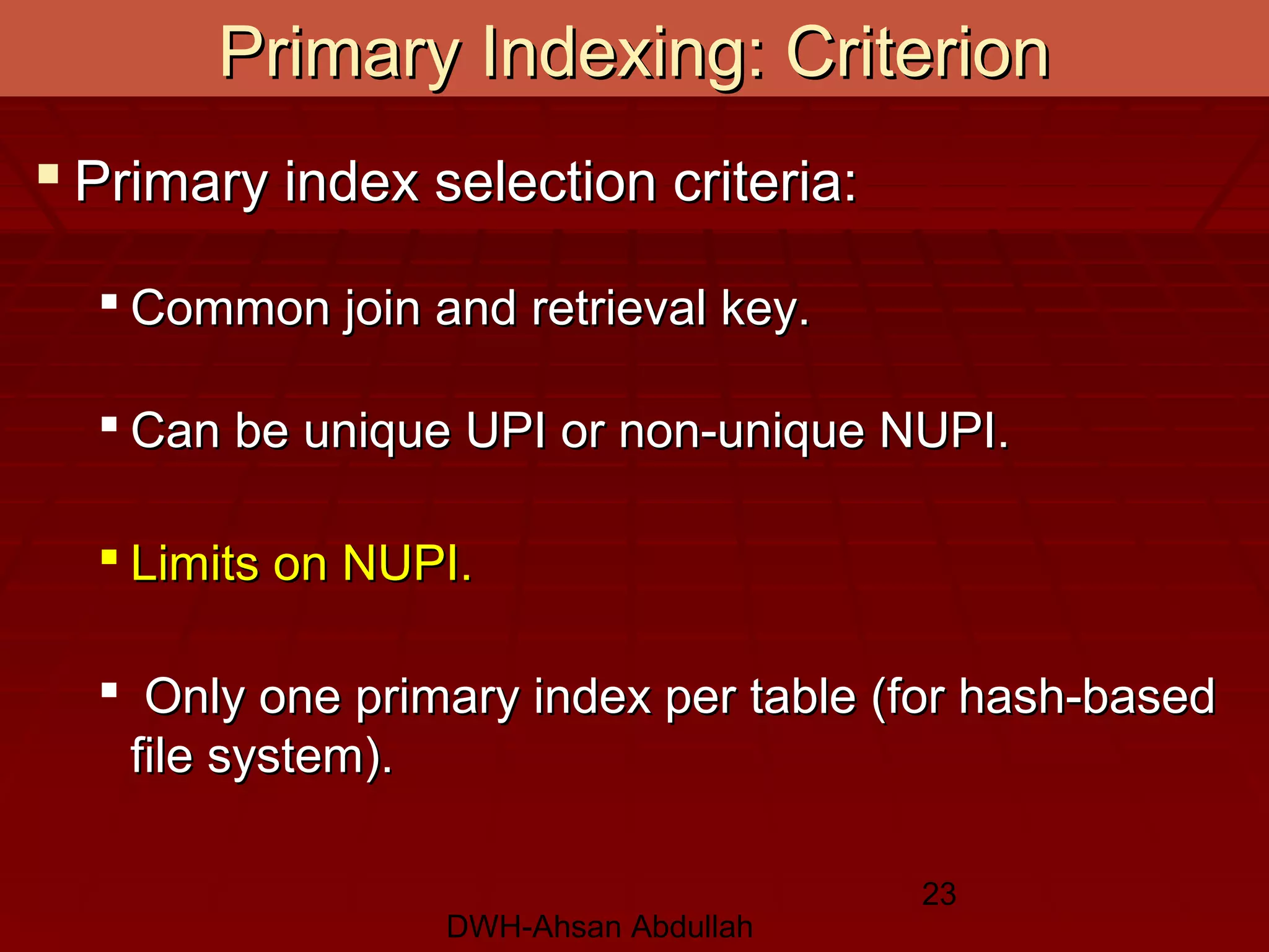 DWH-Ahsan Abdullah
23
 Primary index selection criteria:Primary index selection criteria:
 Common join and retrieval key.Common join and retrieval key.
 Can be unique UPI or non-unique NUPI.Can be unique UPI or non-unique NUPI.
 Limits on NUPI.Limits on NUPI.
 Only one primary index per table (for hash-basedOnly one primary index per table (for hash-based
file system).file system).
Primary Indexing: CriterionPrimary Indexing: Criterion
 