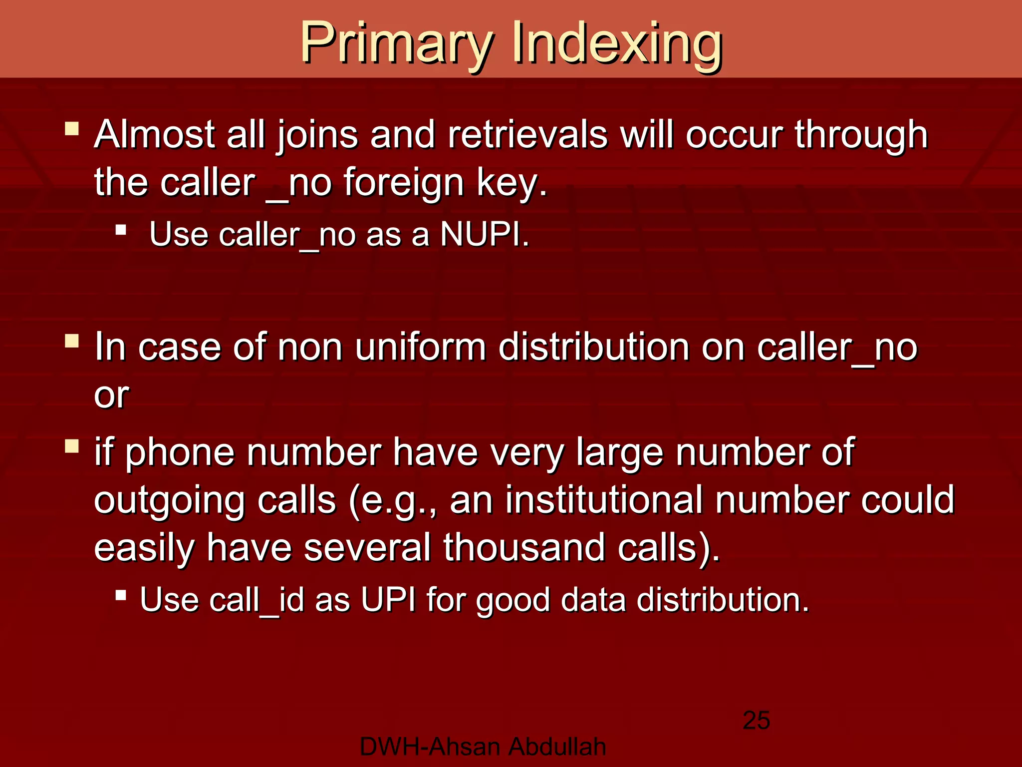 DWH-Ahsan Abdullah
25
 Almost all joins and retrievals will occur throughAlmost all joins and retrievals will occur through
the caller _no foreign key.the caller _no foreign key.
 Use caller_no as a NUPI.Use caller_no as a NUPI.
 In case of non uniform distribution on caller_noIn case of non uniform distribution on caller_no
oror
 if phone number have very large number ofif phone number have very large number of
outgoing calls (e.g., an institutional number couldoutgoing calls (e.g., an institutional number could
easily have several thousand calls).easily have several thousand calls).
 Use call_id as UPI for good data distribution.Use call_id as UPI for good data distribution.
Primary IndexingPrimary Indexing
 