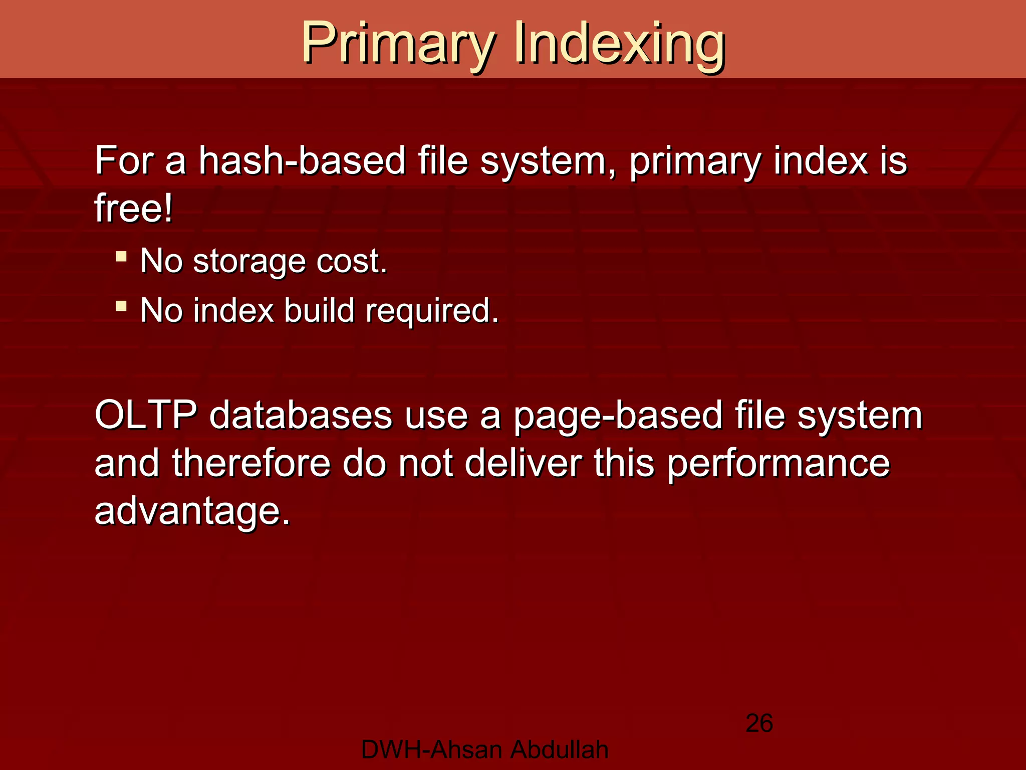 DWH-Ahsan Abdullah
26
For a hash-based file system, primary index isFor a hash-based file system, primary index is
free!free!
 No storage cost.No storage cost.
 No index build required.No index build required.
OLTP databases use a page-based file systemOLTP databases use a page-based file system
and therefore do not deliver this performanceand therefore do not deliver this performance
advantage.advantage.
Primary IndexingPrimary Indexing
 