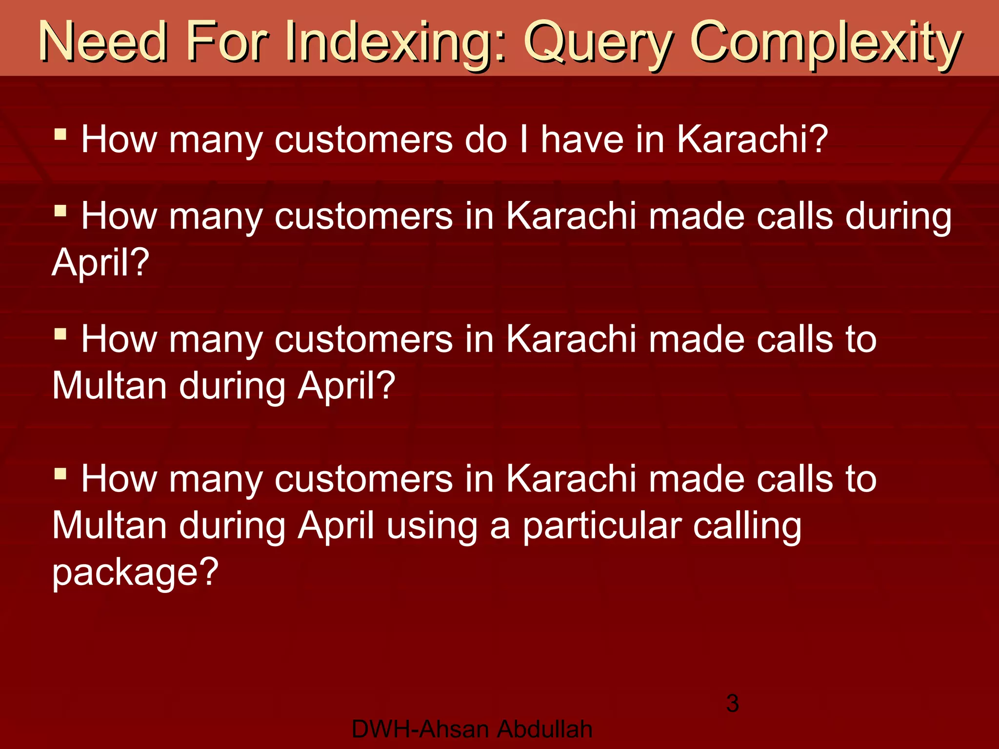 DWH-Ahsan Abdullah
3
Need For Indexing: Query ComplexityNeed For Indexing: Query Complexity
 How many customers do I have in Karachi?
 How many customers in Karachi made calls during
April?
 How many customers in Karachi made calls to
Multan during April?
 How many customers in Karachi made calls to
Multan during April using a particular calling
package?
 