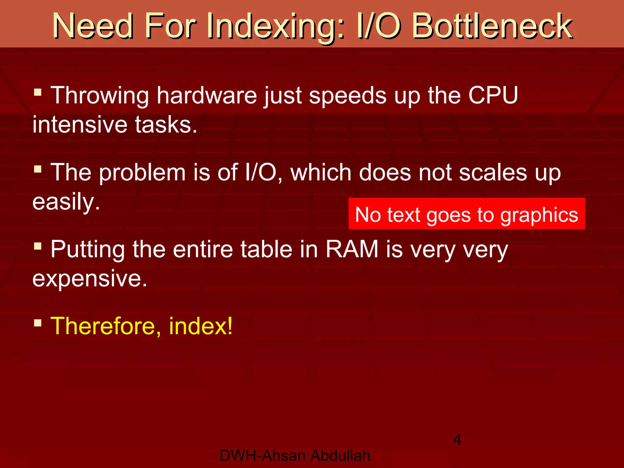 DWH-Ahsan Abdullah
4
Need For Indexing: I/O BottleneckNeed For Indexing: I/O Bottleneck
 Throwing hardware just speeds up the CPU
intensive tasks.
 The problem is of I/O, which does not scales up
easily.
 Putting the entire table in RAM is very very
expensive.
 Therefore, index!
No text goes to graphics
 