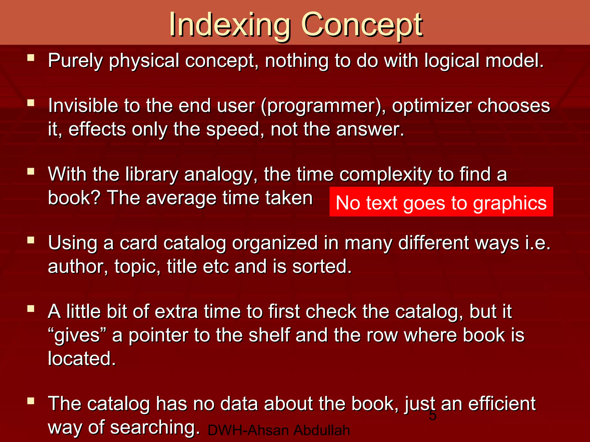 DWH-Ahsan Abdullah
5
Indexing ConceptIndexing Concept
 Purely physical concept, nothing to do with logical model.Purely physical concept, nothing to do with logical model.
 Invisible to the end user (programmer), optimizer choosesInvisible to the end user (programmer), optimizer chooses
it, effects only the speed, not the answer.it, effects only the speed, not the answer.
 With the library analogy, the time complexity to find aWith the library analogy, the time complexity to find a
book? The average time takenbook? The average time taken
 Using a card catalog organized in many different ways i.e.Using a card catalog organized in many different ways i.e.
author, topic, title etc and is sorted.author, topic, title etc and is sorted.
 A little bit of extra time to first check the catalog, but itA little bit of extra time to first check the catalog, but it
“gives” a pointer to the shelf and the row where book is“gives” a pointer to the shelf and the row where book is
located.located.
 The catalog has no data about the book, just an efficientThe catalog has no data about the book, just an efficient
way of searching.way of searching.
No text goes to graphics
 