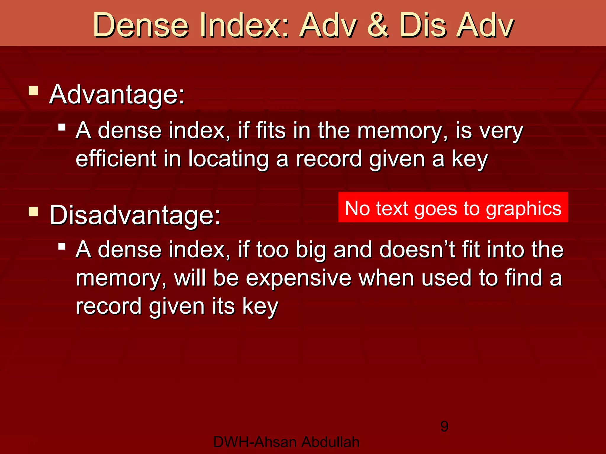 DWH-Ahsan Abdullah
9
Dense Index: Adv & Dis AdvDense Index: Adv & Dis Adv
 Advantage:Advantage:
 A dense index, if fits in the memory, is veryA dense index, if fits in the memory, is very
efficient in locating a record given a keyefficient in locating a record given a key
 Disadvantage:Disadvantage:
 A dense index, if too big and doesn’t fit into theA dense index, if too big and doesn’t fit into the
memory, will be expensive when used to find amemory, will be expensive when used to find a
record given its keyrecord given its key
No text goes to graphics
 