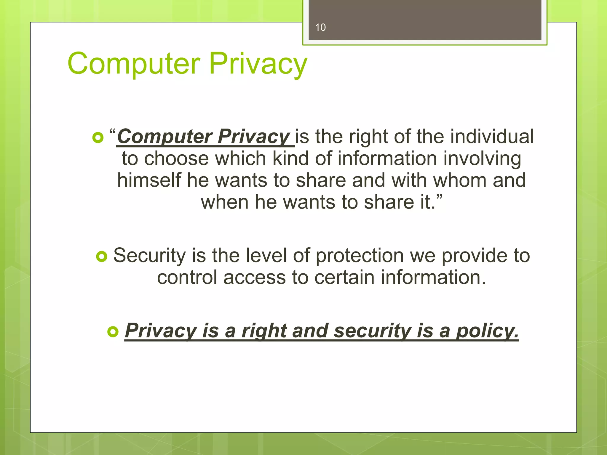 Computer Privacy
 “Computer Privacy is the right of the individual
to choose which kind of information involving
himself he wants to share and with whom and
when he wants to share it.”
 Security is the level of protection we provide to
control access to certain information.
 Privacy is a right and security is a policy.
10
 
