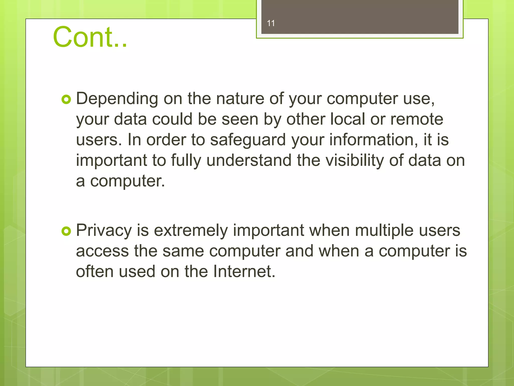 Cont..
 Depending on the nature of your computer use,
your data could be seen by other local or remote
users. In order to safeguard your information, it is
important to fully understand the visibility of data on
a computer.
 Privacy is extremely important when multiple users
access the same computer and when a computer is
often used on the Internet.
11
 