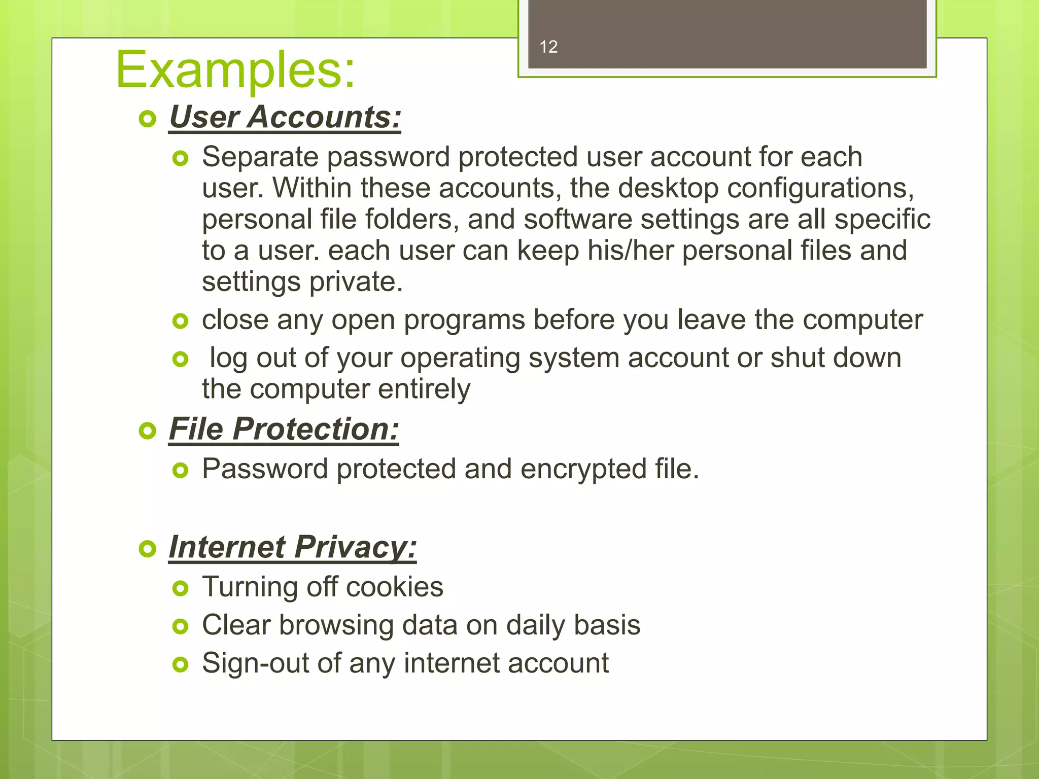 Examples:
 User Accounts:
 Separate password protected user account for each
user. Within these accounts, the desktop configurations,
personal file folders, and software settings are all specific
to a user. each user can keep his/her personal files and
settings private.
 close any open programs before you leave the computer
 log out of your operating system account or shut down
the computer entirely
 File Protection:
 Password protected and encrypted file.
 Internet Privacy:
 Turning off cookies
 Clear browsing data on daily basis
 Sign-out of any internet account
12
 