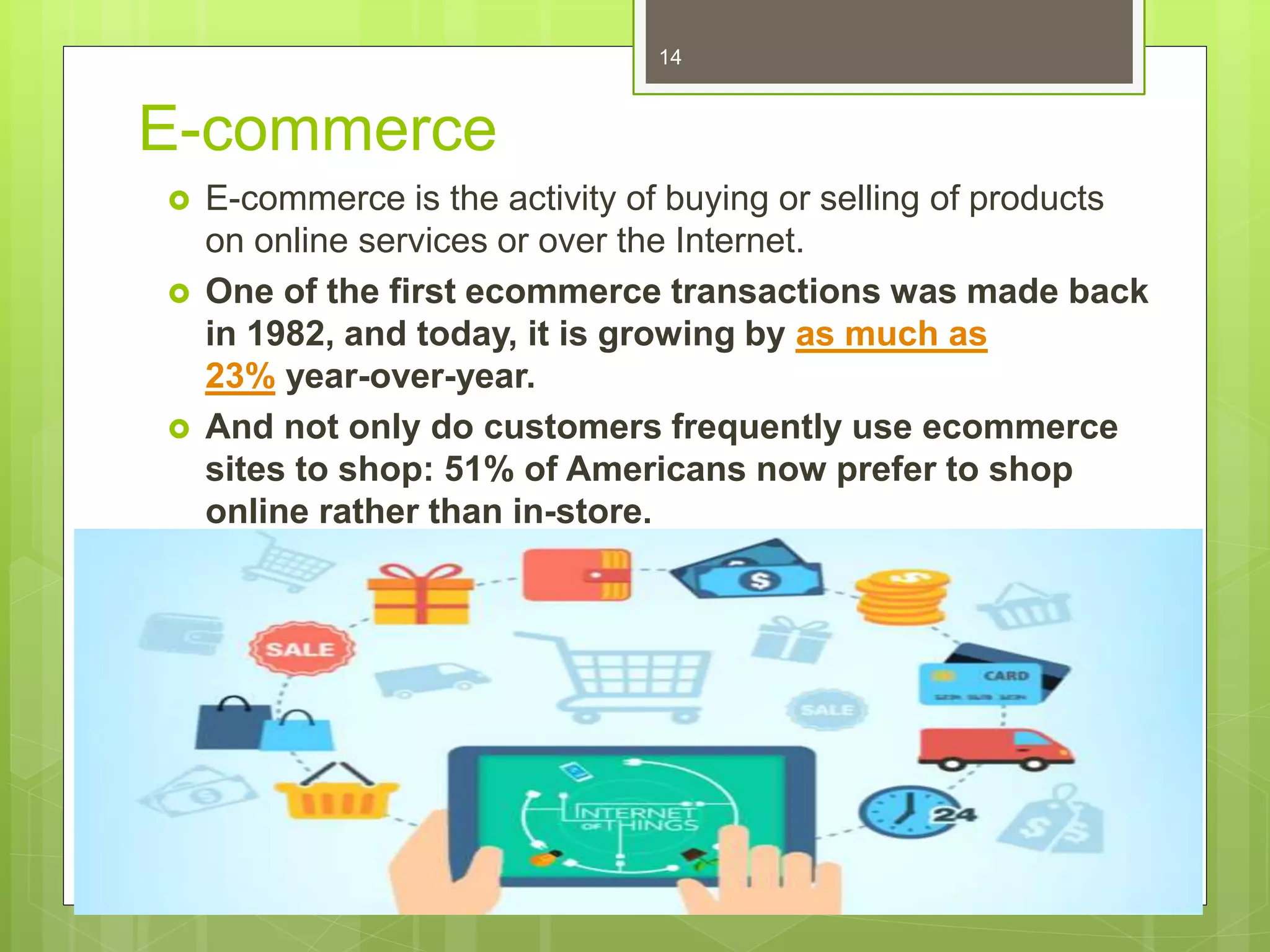 E-commerce
 E-commerce is the activity of buying or selling of products
on online services or over the Internet.
 One of the first ecommerce transactions was made back
in 1982, and today, it is growing by as much as
23% year-over-year.
 And not only do customers frequently use ecommerce
sites to shop: 51% of Americans now prefer to shop
online rather than in-store.
14
 