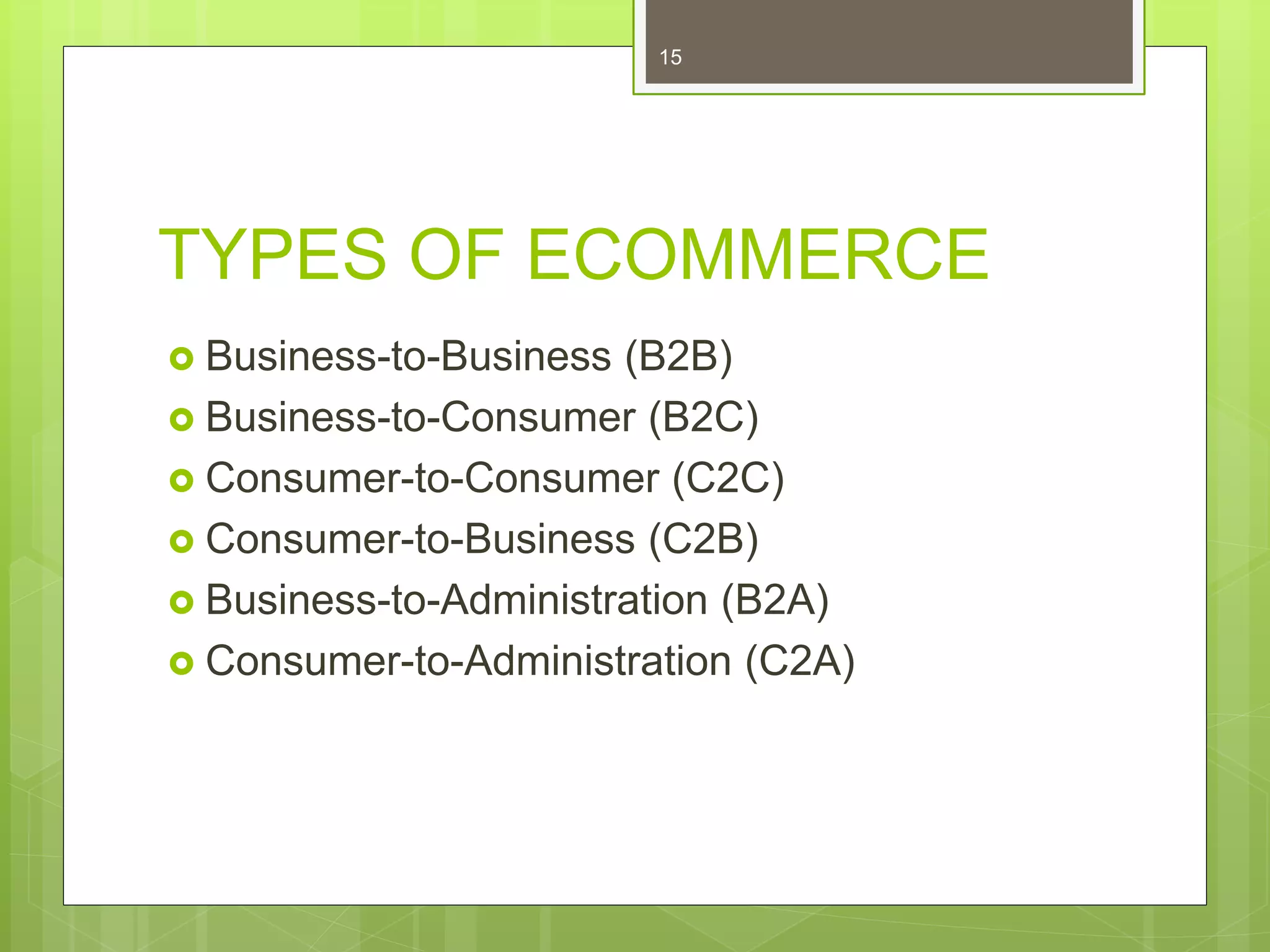 TYPES OF ECOMMERCE
 Business-to-Business (B2B)
 Business-to-Consumer (B2C)
 Consumer-to-Consumer (C2C)
 Consumer-to-Business (C2B)
 Business-to-Administration (B2A)
 Consumer-to-Administration (C2A)
15
 