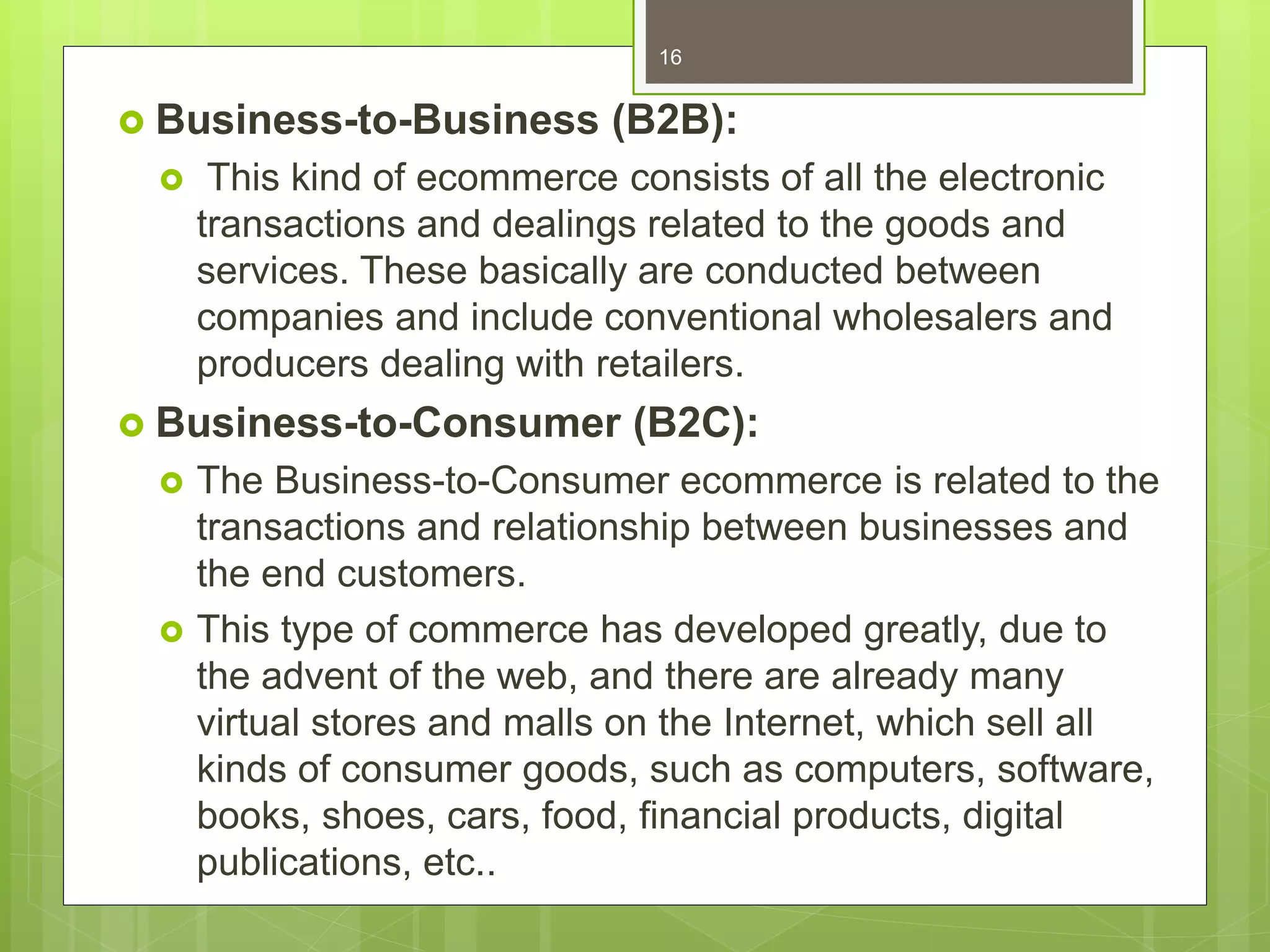  Business-to-Business (B2B):
 This kind of ecommerce consists of all the electronic
transactions and dealings related to the goods and
services. These basically are conducted between
companies and include conventional wholesalers and
producers dealing with retailers.
 Business-to-Consumer (B2C):
 The Business-to-Consumer ecommerce is related to the
transactions and relationship between businesses and
the end customers.
 This type of commerce has developed greatly, due to
the advent of the web, and there are already many
virtual stores and malls on the Internet, which sell all
kinds of consumer goods, such as computers, software,
books, shoes, cars, food, financial products, digital
publications, etc..
16
 