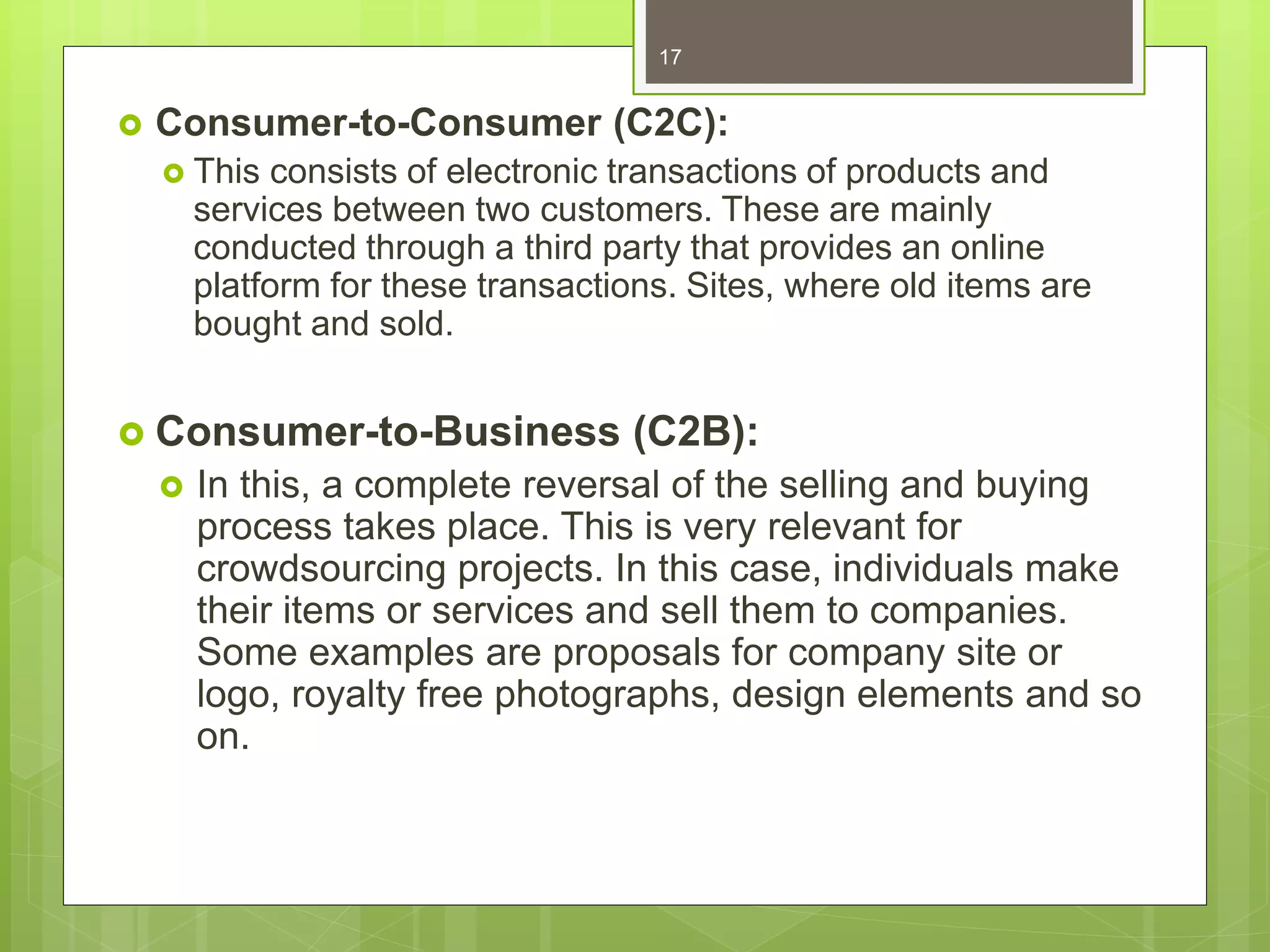  Consumer-to-Consumer (C2C):
 This consists of electronic transactions of products and
services between two customers. These are mainly
conducted through a third party that provides an online
platform for these transactions. Sites, where old items are
bought and sold.
 Consumer-to-Business (C2B):
 In this, a complete reversal of the selling and buying
process takes place. This is very relevant for
crowdsourcing projects. In this case, individuals make
their items or services and sell them to companies.
Some examples are proposals for company site or
logo, royalty free photographs, design elements and so
on.
17
 