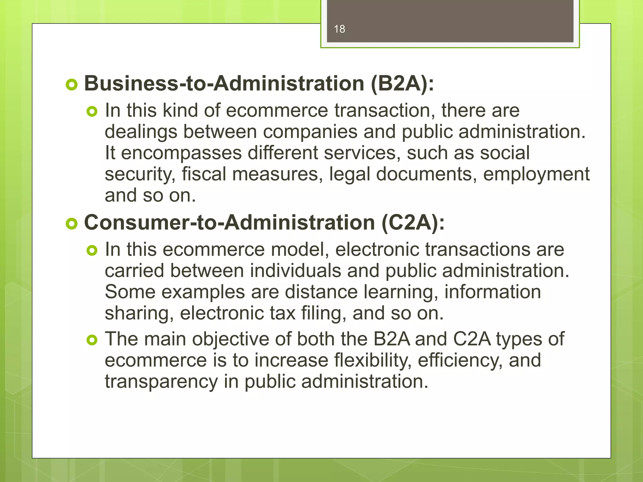  Business-to-Administration (B2A):
 In this kind of ecommerce transaction, there are
dealings between companies and public administration.
It encompasses different services, such as social
security, fiscal measures, legal documents, employment
and so on.
 Consumer-to-Administration (C2A):
 In this ecommerce model, electronic transactions are
carried between individuals and public administration.
Some examples are distance learning, information
sharing, electronic tax filing, and so on.
 The main objective of both the B2A and C2A types of
ecommerce is to increase flexibility, efficiency, and
transparency in public administration.
18
 