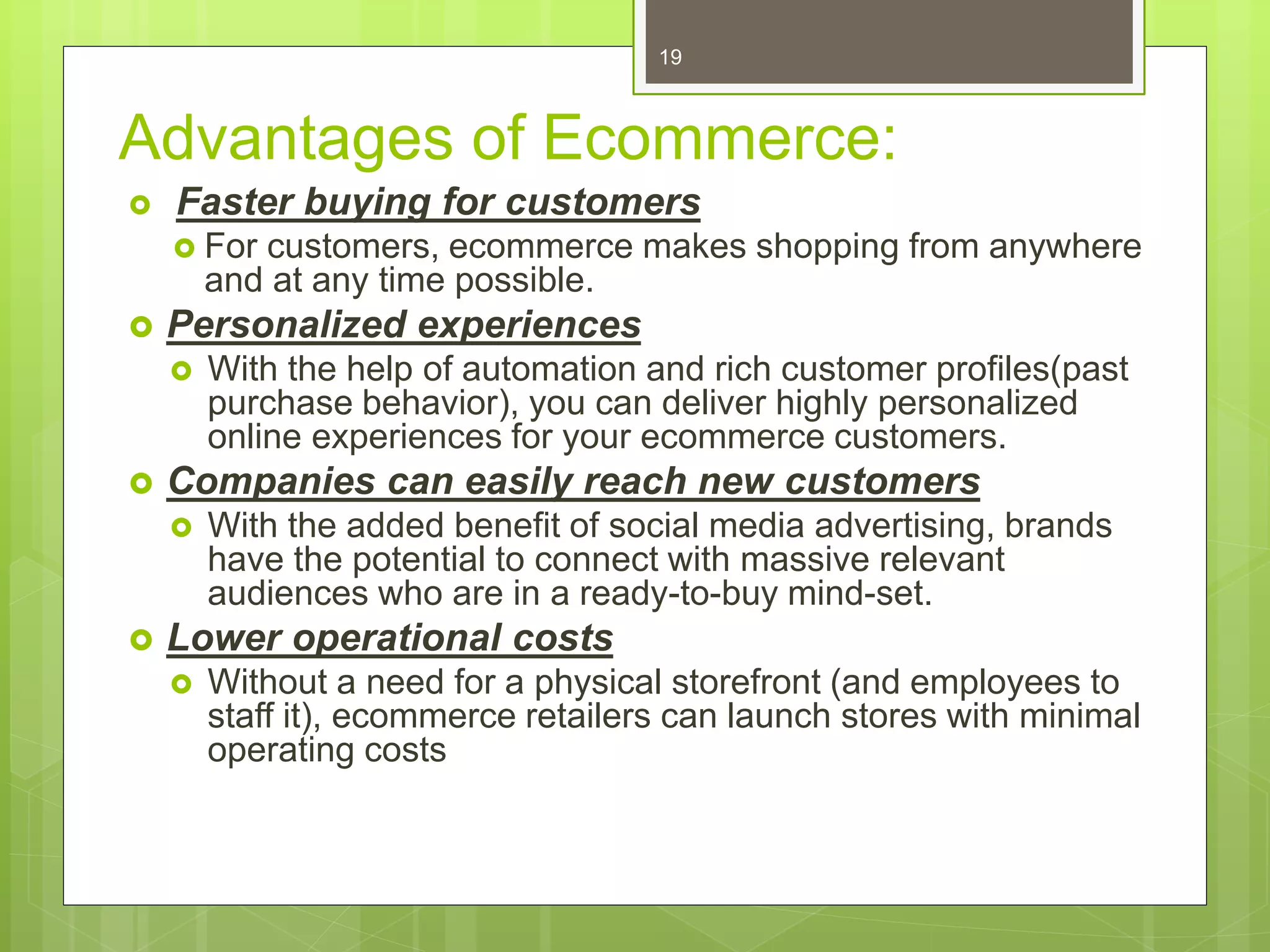 Advantages of Ecommerce:
 Faster buying for customers
 For customers, ecommerce makes shopping from anywhere
and at any time possible.
 Personalized experiences
 With the help of automation and rich customer profiles(past
purchase behavior), you can deliver highly personalized
online experiences for your ecommerce customers.
 Companies can easily reach new customers
 With the added benefit of social media advertising, brands
have the potential to connect with massive relevant
audiences who are in a ready-to-buy mind-set.
 Lower operational costs
 Without a need for a physical storefront (and employees to
staff it), ecommerce retailers can launch stores with minimal
operating costs
19
 
