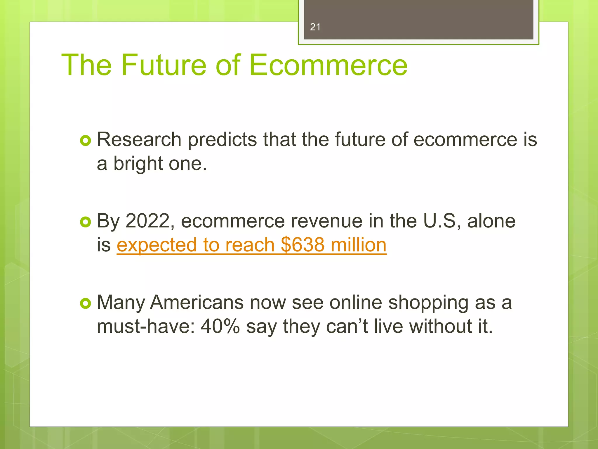 The Future of Ecommerce
 Research predicts that the future of ecommerce is
a bright one.
 By 2022, ecommerce revenue in the U.S, alone
is expected to reach $638 million
 Many Americans now see online shopping as a
must-have: 40% say they can’t live without it.
21
 