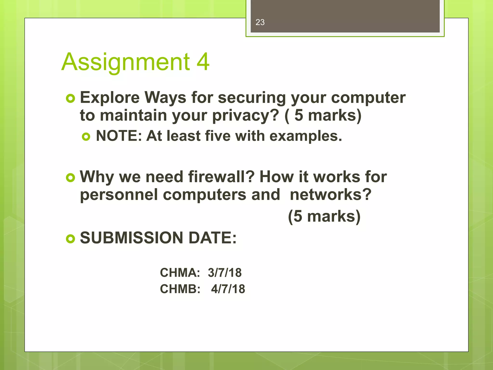 Assignment 4
 Explore Ways for securing your computer
to maintain your privacy? ( 5 marks)
 NOTE: At least five with examples.
 Why we need firewall? How it works for
personnel computers and networks?
(5 marks)
 SUBMISSION DATE:
CHMA: 3/7/18
CHMB: 4/7/18
23
 