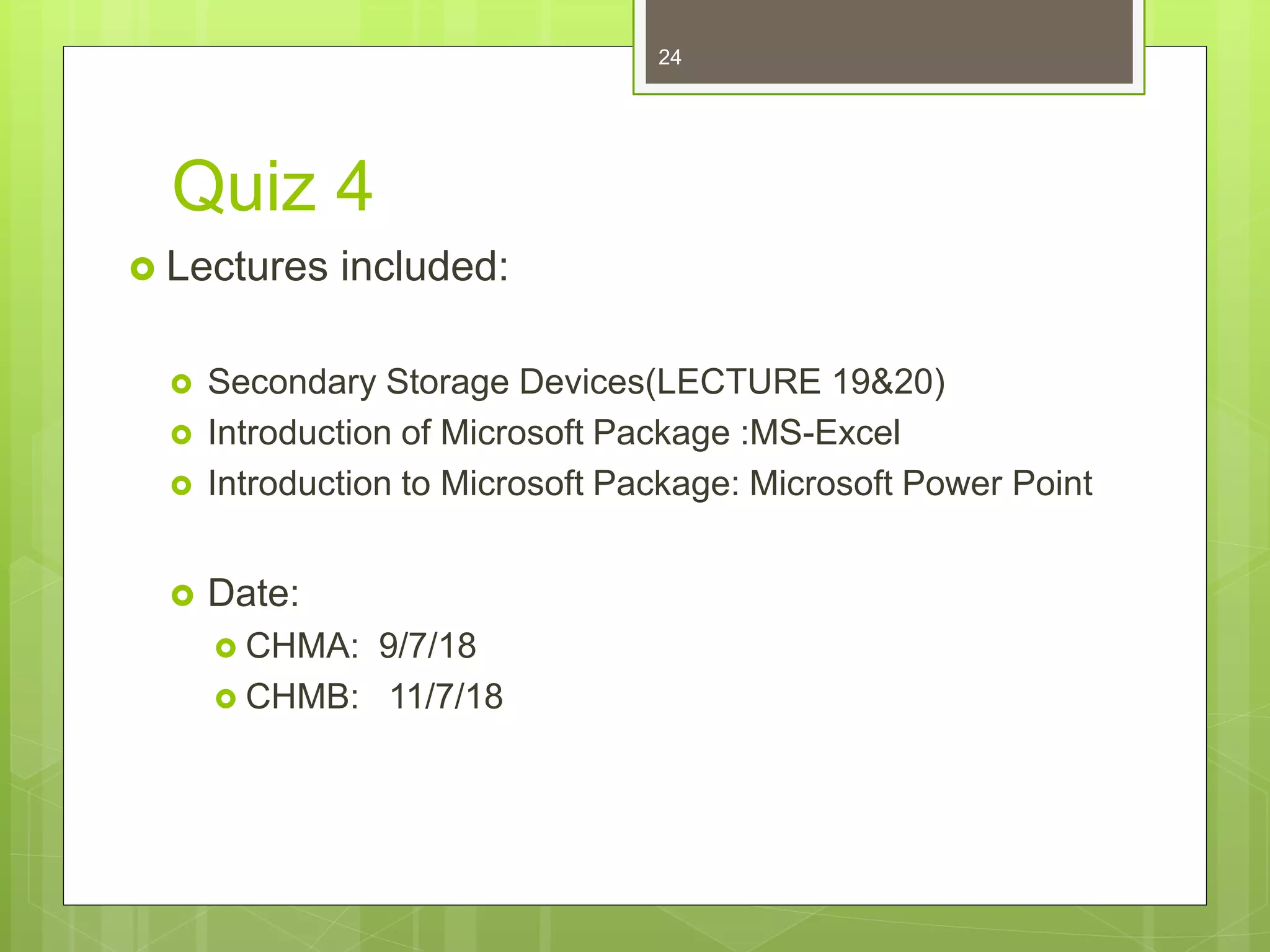 Quiz 4
 Lectures included:
 Secondary Storage Devices(LECTURE 19&20)
 Introduction of Microsoft Package :MS-Excel
 Introduction to Microsoft Package: Microsoft Power Point
 Date:
 CHMA: 9/7/18
 CHMB: 11/7/18
24
 