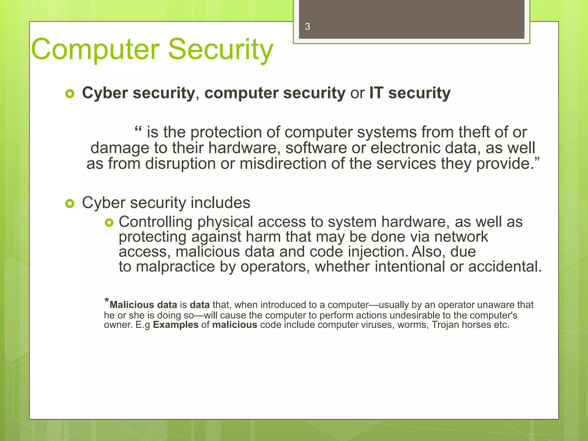 Computer Security
 Cyber security, computer security or IT security
“ is the protection of computer systems from theft of or
damage to their hardware, software or electronic data, as well
as from disruption or misdirection of the services they provide.”
 Cyber security includes
 Controlling physical access to system hardware, as well as
protecting against harm that may be done via network
access, malicious data and code injection. Also, due
to malpractice by operators, whether intentional or accidental.
*Malicious data is data that, when introduced to a computer—usually by an operator unaware that
he or she is doing so—will cause the computer to perform actions undesirable to the computer's
owner. E.g Examples of malicious code include computer viruses, worms, Trojan horses etc.
3
 