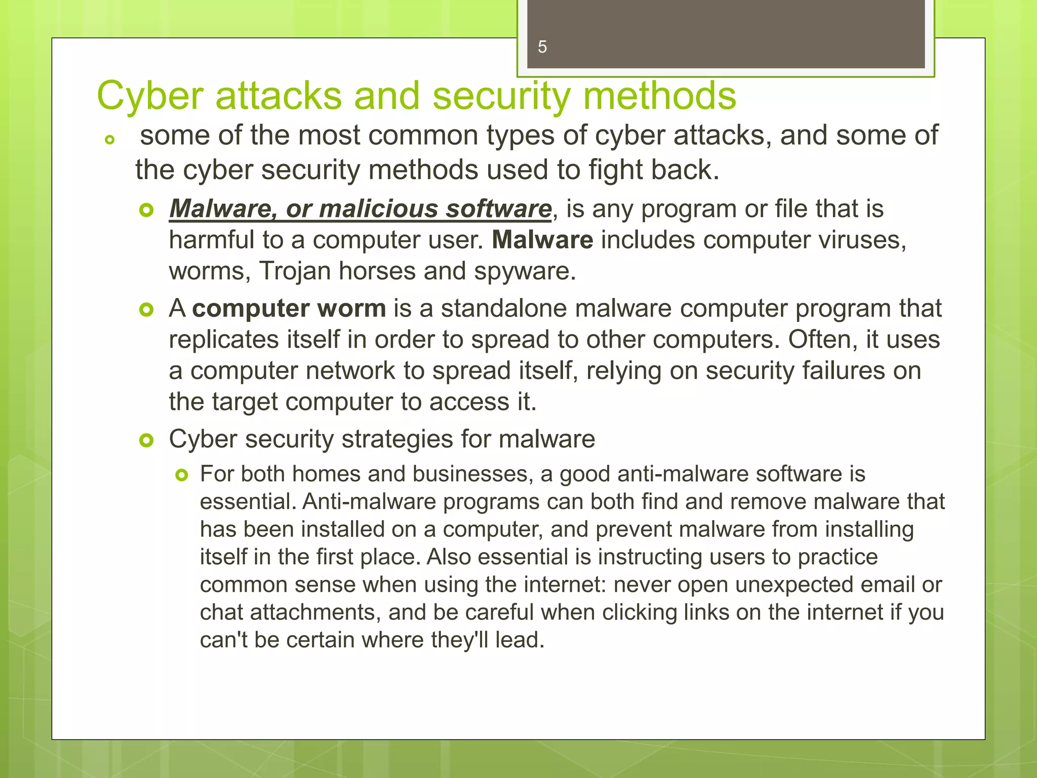 Cyber attacks and security methods
 some of the most common types of cyber attacks, and some of
the cyber security methods used to fight back.
 Malware, or malicious software, is any program or file that is
harmful to a computer user. Malware includes computer viruses,
worms, Trojan horses and spyware.
 A computer worm is a standalone malware computer program that
replicates itself in order to spread to other computers. Often, it uses
a computer network to spread itself, relying on security failures on
the target computer to access it.
 Cyber security strategies for malware
 For both homes and businesses, a good anti-malware software is
essential. Anti-malware programs can both find and remove malware that
has been installed on a computer, and prevent malware from installing
itself in the first place. Also essential is instructing users to practice
common sense when using the internet: never open unexpected email or
chat attachments, and be careful when clicking links on the internet if you
can't be certain where they'll lead.
5
 