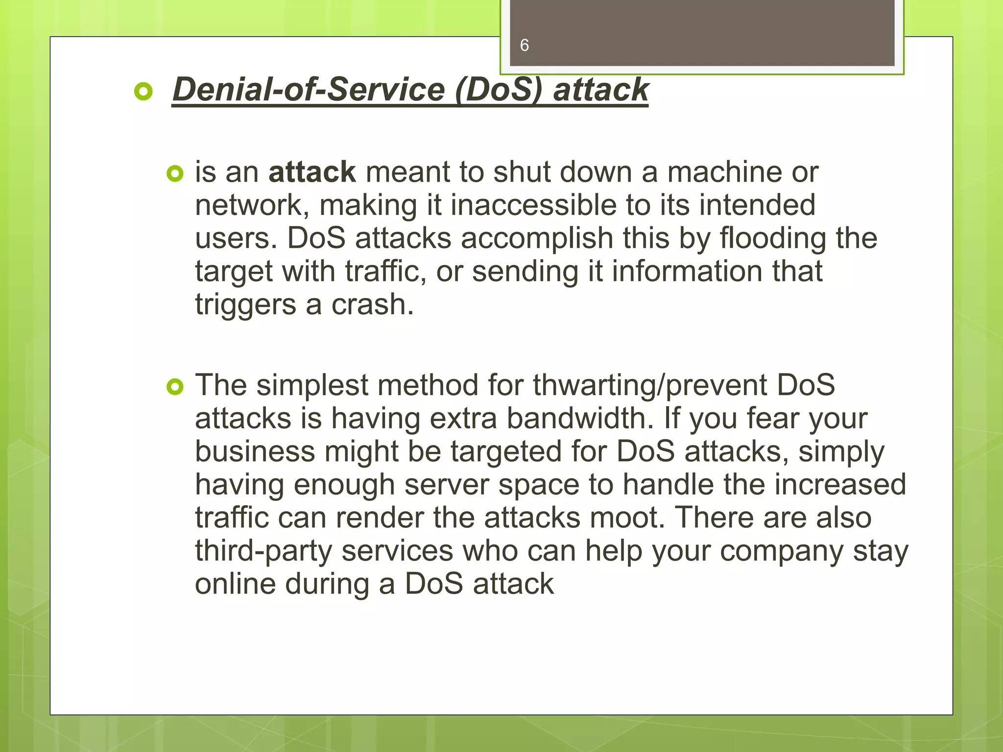 Denial-of-Service (DoS) attack
 is an attack meant to shut down a machine or
network, making it inaccessible to its intended
users. DoS attacks accomplish this by flooding the
target with traffic, or sending it information that
triggers a crash.
 The simplest method for thwarting/prevent DoS
attacks is having extra bandwidth. If you fear your
business might be targeted for DoS attacks, simply
having enough server space to handle the increased
traffic can render the attacks moot. There are also
third-party services who can help your company stay
online during a DoS attack
6
 