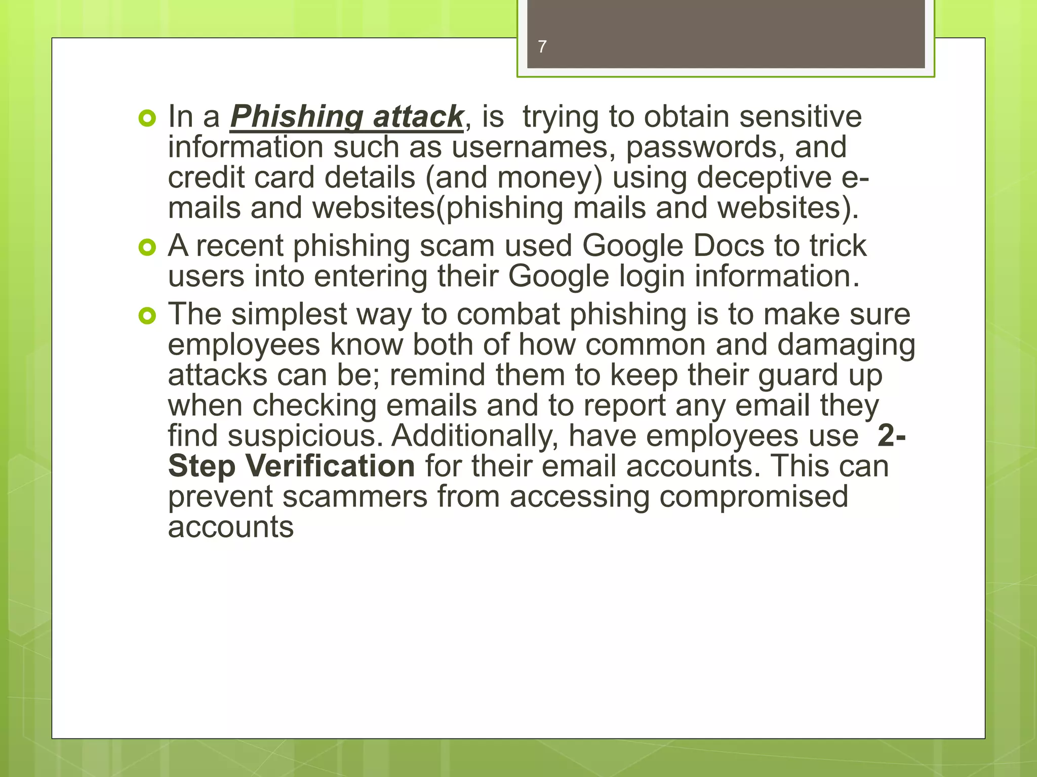  In a Phishing attack, is trying to obtain sensitive
information such as usernames, passwords, and
credit card details (and money) using deceptive e-
mails and websites(phishing mails and websites).
 A recent phishing scam used Google Docs to trick
users into entering their Google login information.
 The simplest way to combat phishing is to make sure
employees know both of how common and damaging
attacks can be; remind them to keep their guard up
when checking emails and to report any email they
find suspicious. Additionally, have employees use 2-
Step Verification for their email accounts. This can
prevent scammers from accessing compromised
accounts
7
 