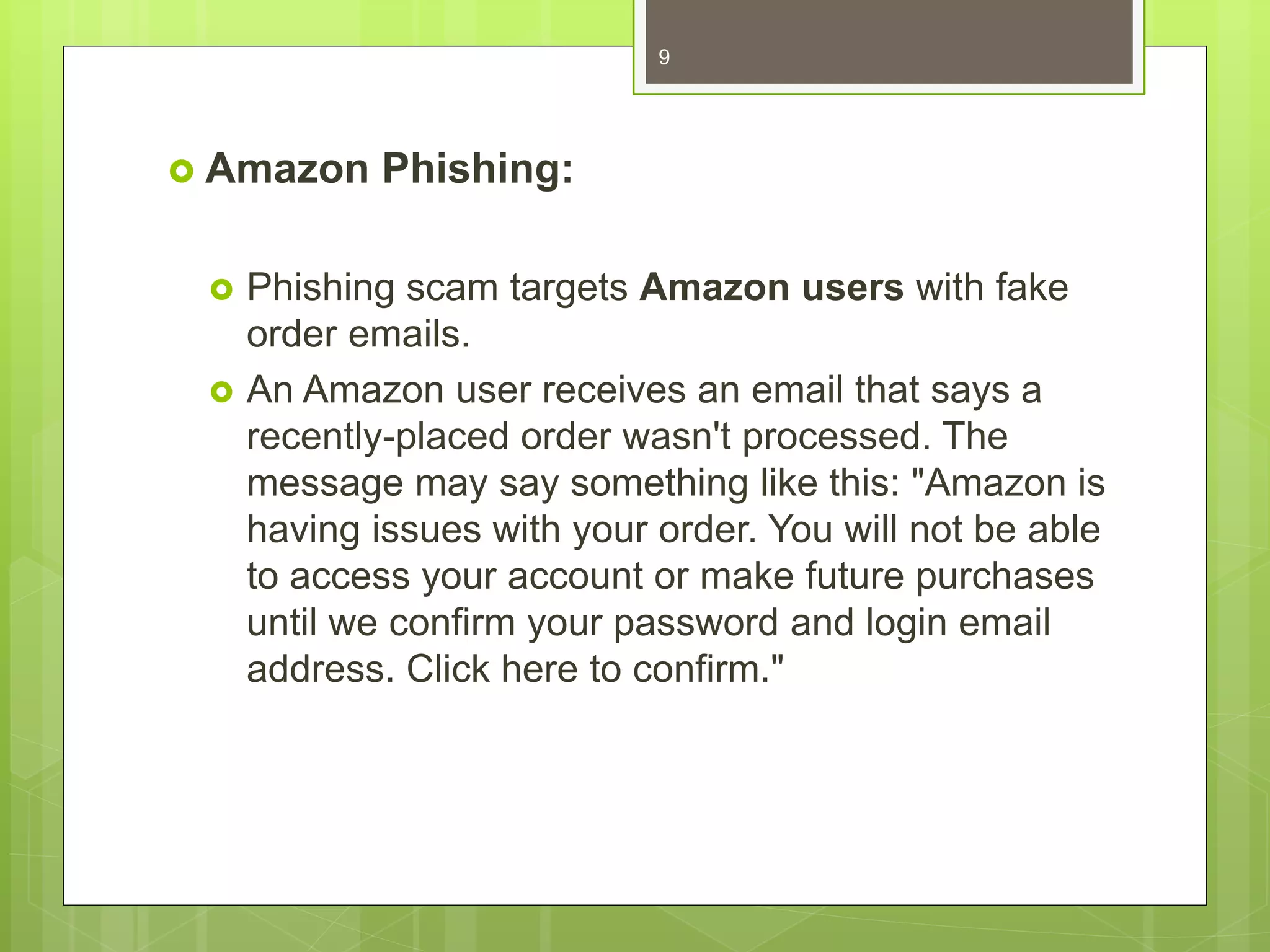  Amazon Phishing:
 Phishing scam targets Amazon users with fake
order emails.
 An Amazon user receives an email that says a
recently-placed order wasn't processed. The
message may say something like this: "Amazon is
having issues with your order. You will not be able
to access your account or make future purchases
until we confirm your password and login email
address. Click here to confirm."
9
 