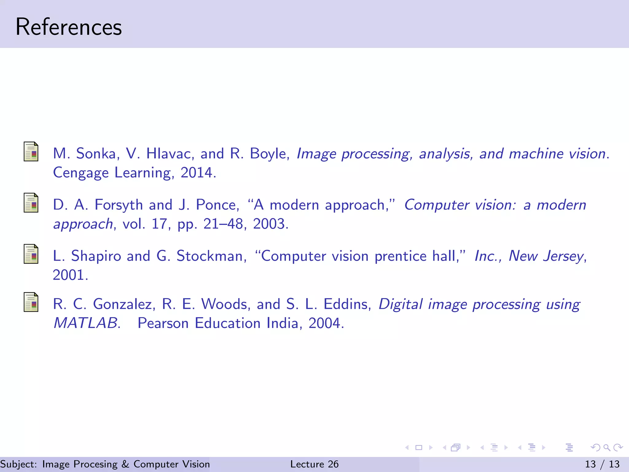 References
M. Sonka, V. Hlavac, and R. Boyle, Image processing, analysis, and machine vision.
Cengage Learning, 2014.
D. A. Forsyth and J. Ponce, “A modern approach,” Computer vision: a modern
approach, vol. 17, pp. 21–48, 2003.
L. Shapiro and G. Stockman, “Computer vision prentice hall,” Inc., New Jersey,
2001.
R. C. Gonzalez, R. E. Woods, and S. L. Eddins, Digital image processing using
MATLAB. Pearson Education India, 2004.
Subject: Image Procesing & Computer Vision Dr. Varun Kumar (IIIT Surat)Lecture 26 13 / 13
 
