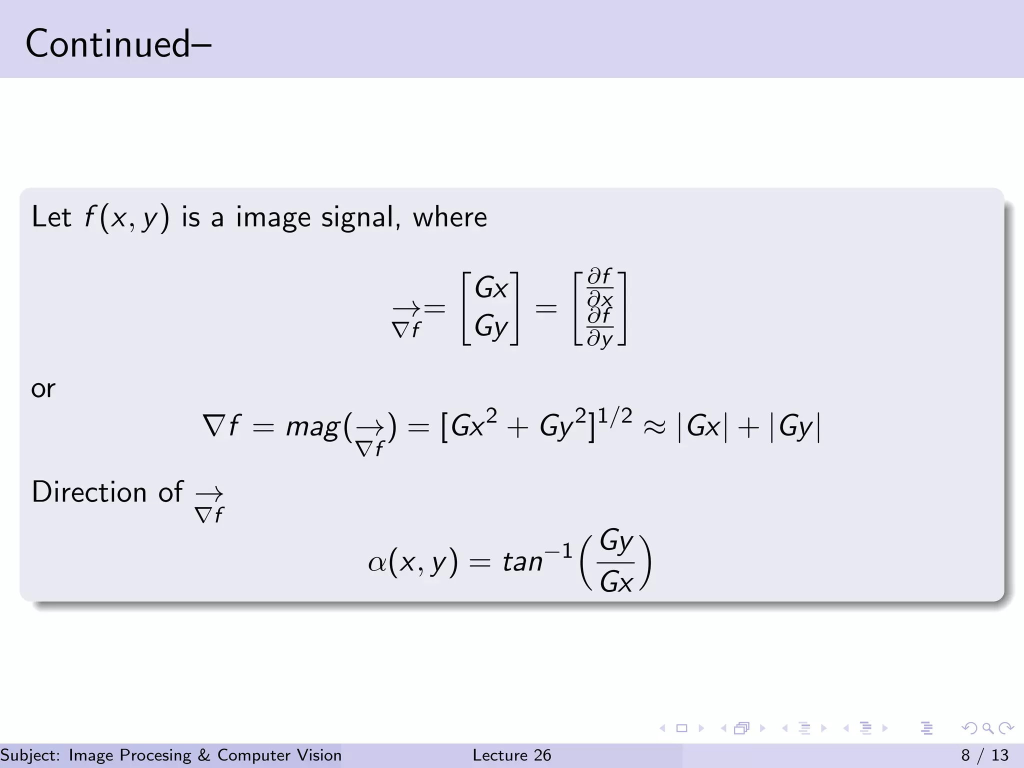 Continued–
Let f (x, y) is a image signal, where
→
f
=
Gx
Gy
=
∂f
∂x
∂f
∂y
or
f = mag(→
f
) = [Gx2
+ Gy2
]1/2
≈ |Gx| + |Gy|
Direction of →
f
α(x, y) = tan−1 Gy
Gx
Subject: Image Procesing & Computer Vision Dr. Varun Kumar (IIIT Surat)Lecture 26 8 / 13
 