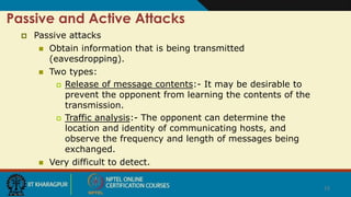 15
Passive and Active Attacks
 Passive attacks
 Obtain information that is being transmitted
(eavesdropping).
 Two types:
 Release of message contents:- It may be desirable to
prevent the opponent from learning the contents of the
transmission.
 Traffic analysis:- The opponent can determine the
location and identity of communicating hosts, and
observe the frequency and length of messages being
exchanged.
 Very difficult to detect.
 