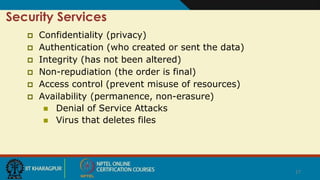 17
Security Services
 Confidentiality (privacy)
 Authentication (who created or sent the data)
 Integrity (has not been altered)
 Non-repudiation (the order is final)
 Access control (prevent misuse of resources)
 Availability (permanence, non-erasure)
 Denial of Service Attacks
 Virus that deletes files
 