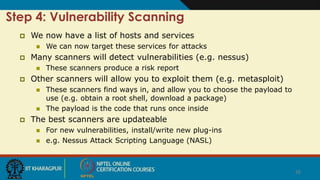 26
Step 4: Vulnerability Scanning
 We now have a list of hosts and services
 We can now target these services for attacks
 Many scanners will detect vulnerabilities (e.g. nessus)
 These scanners produce a risk report
 Other scanners will allow you to exploit them (e.g. metasploit)
 These scanners find ways in, and allow you to choose the payload to
use (e.g. obtain a root shell, download a package)
 The payload is the code that runs once inside
 The best scanners are updateable
 For new vulnerabilities, install/write new plug-ins
 e.g. Nessus Attack Scripting Language (NASL)
 