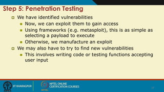27
Step 5: Penetration Testing
 We have identified vulnerabilities
 Now, we can exploit them to gain access
 Using frameworks (e.g. metasploit), this is as simple as
selecting a payload to execute
 Otherwise, we manufacture an exploit
 We may also have to try to find new vulnerabilities
 This involves writing code or testing functions accepting
user input
 