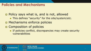 7
Policies and Mechanisms
 Policy says what is, and is not, allowed
 This defines “security” for the site/system/etc.
 Mechanisms enforce policies
 Composition of policies
 If policies conflict, discrepancies may create security
vulnerabilities
 