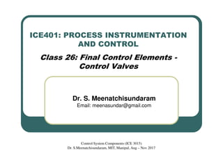 ICE401: PROCESS INSTRUMENTATION
AND CONTROL
Class 26: Final Control Elements -
Control Valves
Dr. S. Meenatchisundaram
Email: meenasundar@gmail.com
Control System Components (ICE 3015)
Dr. S.Meenatchisundaram, MIT, Manipal, Aug – Nov 2017