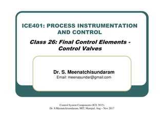 ICE401: PROCESS INSTRUMENTATION
AND CONTROL
Class 26: Final Control Elements -
Control Valves
Dr. S. Meenatchisundaram
Email: meenasundar@gmail.com
Control System Components (ICE 3015)
Dr. S.Meenatchisundaram, MIT, Manipal, Aug – Nov 2017
 