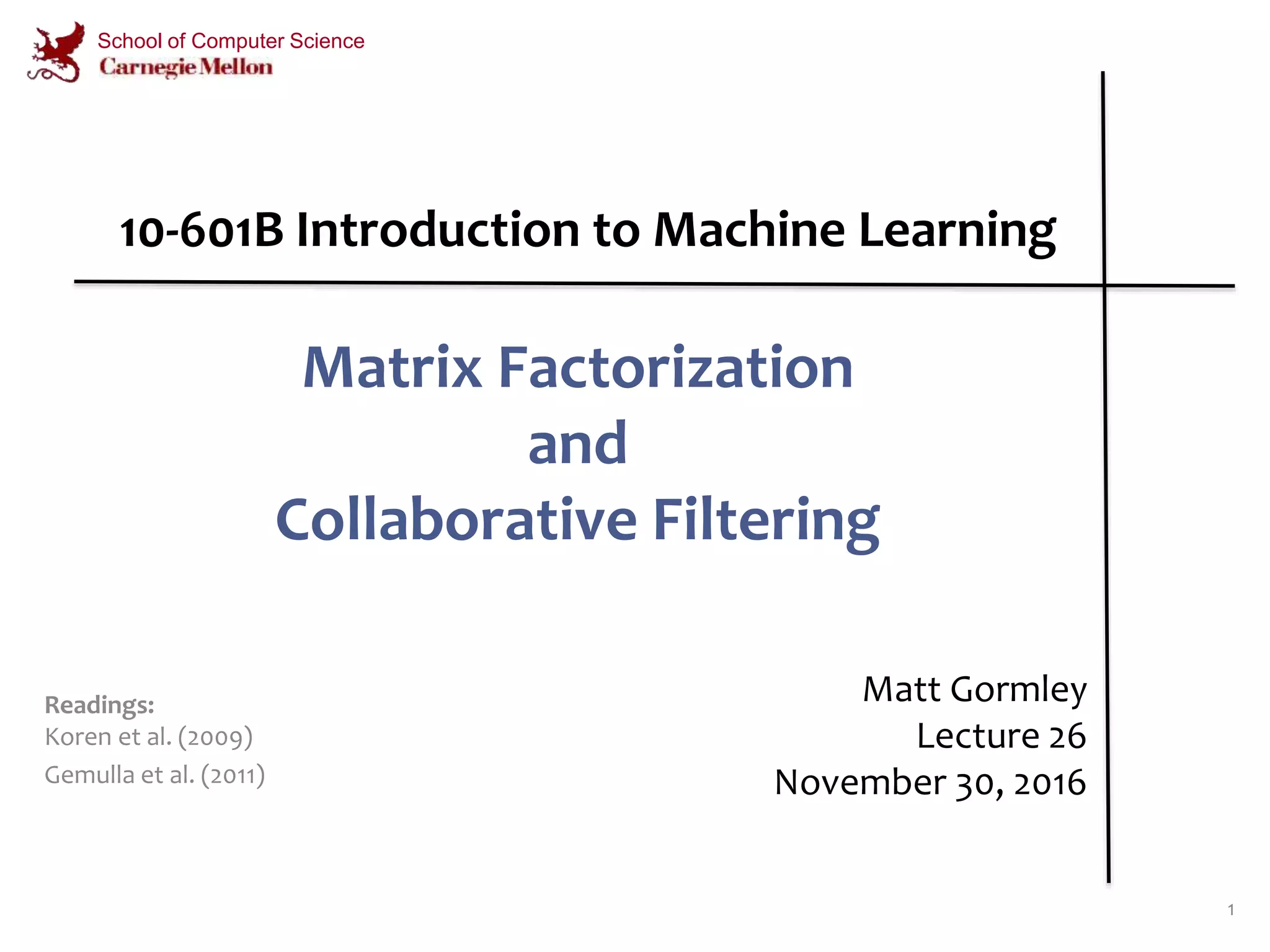 Matrix Factorization
and
Collaborative Filtering
1
Matt Gormley
Lecture 26
November 30, 2016
School of Computer Science
Readings:
Koren et al. (2009)
Gemulla et al. (2011)
10-601B Introduction to Machine Learning
 